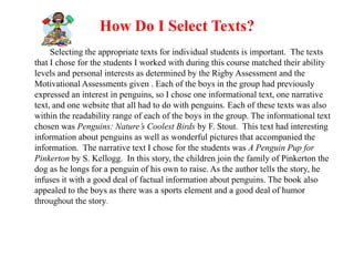 How Do I Select Texts?
     Selecting the appropriate texts for individual students is important. The texts
that I chose for the students I worked with during this course matched their ability
levels and personal interests as determined by the Rigby Assessment and the
Motivational Assessments given . Each of the boys in the group had previously
expressed an interest in penguins, so I chose one informational text, one narrative
text, and one website that all had to do with penguins. Each of these texts was also
within the readability range of each of the boys in the group. The informational text
chosen was Penguins: Nature’s Coolest Birds by F. Stout. This text had interesting
information about penguins as well as wonderful pictures that accompanied the
information. The narrative text I chose for the students was A Penguin Pup for
Pinkerton by S. Kellogg. In this story, the children join the family of Pinkerton the
dog as he longs for a penguin of his own to raise. As the author tells the story, he
infuses it with a good deal of factual information about penguins. The book also
appealed to the boys as there was a sports element and a good deal of humor
throughout the story.
 