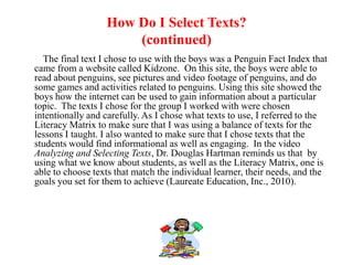How Do I Select Texts?
                      (continued)
  The final text I chose to use with the boys was a Penguin Fact Index that
came from a website called Kidzone. On this site, the boys were able to
read about penguins, see pictures and video footage of penguins, and do
some games and activities related to penguins. Using this site showed the
boys how the internet can be used to gain information about a particular
topic. The texts I chose for the group I worked with were chosen
intentionally and carefully. As I chose what texts to use, I referred to the
Literacy Matrix to make sure that I was using a balance of texts for the
lessons I taught. I also wanted to make sure that I chose texts that the
students would find informational as well as engaging. In the video
Analyzing and Selecting Texts, Dr. Douglas Hartman reminds us that by
using what we know about students, as well as the Literacy Matrix, one is
able to choose texts that match the individual learner, their needs, and the
goals you set for them to achieve (Laureate Education, Inc., 2010).
 