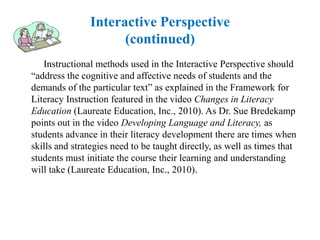 Interactive Perspective
                     (continued)
   Instructional methods used in the Interactive Perspective should
“address the cognitive and affective needs of students and the
demands of the particular text” as explained in the Framework for
Literacy Instruction featured in the video Changes in Literacy
Education (Laureate Education, Inc., 2010). As Dr. Sue Bredekamp
points out in the video Developing Language and Literacy, as
students advance in their literacy development there are times when
skills and strategies need to be taught directly, as well as times that
students must initiate the course their learning and understanding
will take (Laureate Education, Inc., 2010).
 