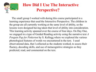 How Did I Use The Interactive
                  Perspective?
   The small group I worked with during this course participated in a
learning experience that used the Interactive Perspective. The children in
the group are all currently working at the same level of ability, so the
lessons were designed having taken that level of ability into consideration.
This learning activity spanned over the course of four days. On Day One,
we engaged in a type of Guided Reading activity using the narrative text A
Penguin Pup for Pinkerton by S. Kellogg where we explored the various
phonological features of words we encountered in the text. I used
observational data, that I collected as the students worked, to assess their
fluency, decoding skills, and use of metacognitive strategies as they
predicted, read, and commented on the text.
 