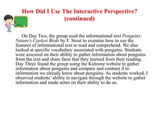 How Did I Use The Interactive Perspective?
                  (continued)

   On Day Two, the group used the informational text Penguins:
Nature’s Coolest Birds by F. Stout to examine how to use the
features of informational text to read and comprehend. We also
looked at specific vocabulary associated with penguins. Students
were assessed on their ability to gather information about penguins
from the text and share facts that they learned from their reading.
Day Three found the group using the Kidzone website to gather
information about penguins and compare and contrast it to
information we already knew about penguins. As students worked, I
observed students’ ability to navigate through the website to gather
information and made notes on their ability to do so.
 