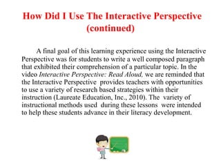 How Did I Use The Interactive Perspective
              (continued)

      A final goal of this learning experience using the Interactive
Perspective was for students to write a well composed paragraph
that exhibited their comprehension of a particular topic. In the
video Interactive Perspective: Read Aloud, we are reminded that
the Interactive Perspective provides teachers with opportunities
to use a variety of research based strategies within their
instruction (Laureate Education, Inc., 2010). The variety of
instructional methods used during these lessons were intended
to help these students advance in their literacy development.
 