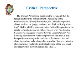 Critical Perspective

   The Critical Perspective examines the viewpoint that the
reader has toward a particular text. According to the
Framework for Literacy Instruction, the Critical Perspective
allows students to “judge, evaluate, and think critically about
text”. Kellie Molden summarizes the Critical Perspective in the
article Critical Literacy, The Right Answer For The Reading
Classroom: Strategies To Move Beyond Comprehension For
Reading Improvement when she points out that the Critical
Perspective encourages the reader to reflect on the text and
allow themselves to be changed as a result of that text. Molden
also challenges readers to use that reflection of the text to act
and react within the world around us (2007).
 