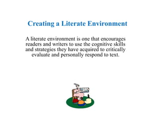 Creating a Literate Environment

A literate environment is one that encourages
readers and writers to use the cognitive skills
and strategies they have acquired to critically
   evaluate and personally respond to text.
 