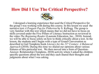 How Did I Use The Critical Perspective?

    I designed a learning experience that used the Critical Perspective for
the group I was working with during this course. In this lesson we used the
narrative text A Penguin Pup for Pinkerton by S. Kellogg. The group is
very familiar with this text which means that we did not have to focus on
skills covered under the Five Pillars of Literacy Instruction as reviewed in
the video The Beginning Reader (Laureate Education, Inc., 2010). Instead,
we will be able to focus solely on how to think critically about a text. In the
lesson, the students and I began with a type of Grand Conversation as
described in Gail Tompkins book Literacy for the 21st Century: A Balanced
Approach (2010). During this time we shared our opinions about various
features of this particular text. We then moved into a form of Question-
Answer- Relationship (Tompkins, 2010) activity where I asked the children
specific questions about the text and they each shared their thoughts and
judgments about what I was asking.
 