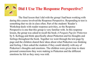 How Did I Use The Response Perspective?

         The final lesson that I did with the group I had been working with
during this course involved the Response Perspective. Responding to text is
something that we do in class often. Part of the students’ Reader’s
Workshop deals with reader response activities, so the Response
Perspective is one that this group is very familiar with. In this response
lesson, the group was asked to recall the book A Penguin Pup for Pinkerton
by S. Kellogg and think specifically about Pinkerton and his thoughts and
feelings throughout the book. Together we went through the text page by
page and the children shared their ideas about what Pinkerton was thinking
and feeling. I then asked the students if they could identify with any of
Pinkerton’s thoughts and emotions. The children were given time to share
personal connections they were making to Pinkerton and the different
emotions he felt as they story was told.
 