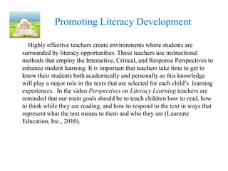 Promoting Literacy Development

  Highly effective teachers create environments where students are
surrounded by literacy opportunities. These teachers use instructional
methods that employ the Interactive, Critical, and Response Perspectives to
enhance student learning. It is important that teachers take time to get to
know their students both academically and personally as this knowledge
will play a major role in the texts that are selected for each child’s learning
experiences. In the video Perspectives on Literacy Learning teachers are
reminded that our main goals should be to teach children how to read, how
to think while they are reading, and how to respond to the text in ways that
represent what the text means to them and who they are (Laureate
Education, Inc., 2010).
 
