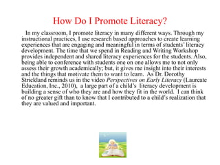 How Do I Promote Literacy?
  In my classroom, I promote literacy in many different ways. Through my
instructional practices, I use research based approaches to create learning
experiences that are engaging and meaningful in terms of students’ literacy
development. The time that we spend in Reading and Writing Workshop
provides independent and shared literacy experiences for the students. Also,
being able to conference with students one on one allows me to not only
assess their growth academically; but, it gives me insight into their interests
and the things that motivate them to want to learn. As Dr. Dorothy
Strickland reminds us in the video Perspectives on Early Literacy (Laureate
Education, Inc., 2010), a large part of a child’s literacy development is
building a sense of who they are and how they fit in the world. I can think
of no greater gift than to know that I contributed to a child’s realization that
they are valued and important.
 