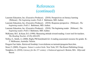 References
                                    (continued)
Laureate Education, Inc. (Executive Producer). (2010). Perspectives on literacy learning
    {Webcast}. The beginning reader, PreK-3. Baltimore, MD: Author.
Laureate Education, Inc. (Executive Producer). (2010). Response perspective {Webcast}. The
    beginning reader, PreK-3. Baltimore, MD: Author.
Laureate Education, Inc. (Executive Producer). (2010). The beginning reader {Webcast}. The
    beginning reader, PreK-3. Baltimore, MD: Author.
McKenna, M.C. & Kear, D.J. (1990). Measuring attitude toward reading: A new tool for teachers.
    The Reading Teacher, 43 (9), 626-639.
Nelley, E., Smith, A. (2000). Rigby PM benchmark kit: A reading assessment resource for grades K-
    5. Melbourne, Australia: Nelson.
Penguin Fact Index. Retrieved fromhttp://www.kidzone.ws/animals/penguins/facts.htm.
Stout, F. (2009). Penguins: Nature’s coolest birds. New York, NY: The Rosen Publishing Group.
Tompkins, G. (2010). Literacy for the 21st century: A balanced approach. Boston, MA: Allyn and
    Bacon.
 