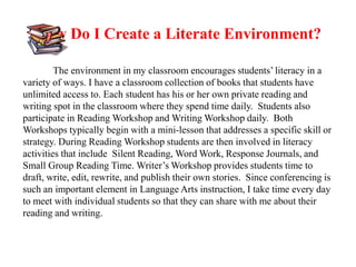 How Do I Create a Literate Environment?

         The environment in my classroom encourages students’ literacy in a
variety of ways. I have a classroom collection of books that students have
unlimited access to. Each student has his or her own private reading and
writing spot in the classroom where they spend time daily. Students also
participate in Reading Workshop and Writing Workshop daily. Both
Workshops typically begin with a mini-lesson that addresses a specific skill or
strategy. During Reading Workshop students are then involved in literacy
activities that include Silent Reading, Word Work, Response Journals, and
Small Group Reading Time. Writer’s Workshop provides students time to
draft, write, edit, rewrite, and publish their own stories. Since conferencing is
such an important element in Language Arts instruction, I take time every day
to meet with individual students so that they can share with me about their
reading and writing.
 