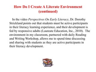 How Do I Create A Literate Environment
                (continued)

  In the video Perspectives On Early Literacy, Dr. Dorothy
Strickland points out that students must be active participants
in their literacy learning experience, and their development is
fed by responsive adults (Laureate Education, Inc., 2010). The
environment in my classroom, partnered with daily Reading
and Writing Workshop, allows me to spend time discussing
and sharing with students as they are active participants in
their literacy development.
 