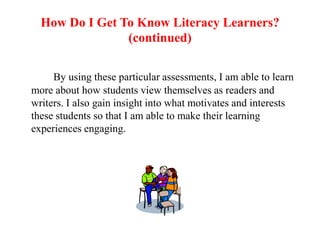 How Do I Get To Know Literacy Learners?
                (continued)

     By using these particular assessments, I am able to learn
more about how students view themselves as readers and
writers. I also gain insight into what motivates and interests
these students so that I am able to make their learning
experiences engaging.
 
