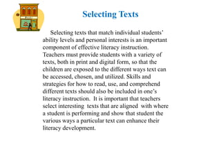 Selecting Texts
    Selecting texts that match individual students’
ability levels and personal interests is an important
component of effective literacy instruction.
Teachers must provide students with a variety of
texts, both in print and digital form, so that the
children are exposed to the different ways text can
be accessed, chosen, and utilized. Skills and
strategies for how to read, use, and comprehend
different texts should also be included in one’s
literacy instruction. It is important that teachers
select interesting texts that are aligned with where
a student is performing and show that student the
various ways a particular text can enhance their
literacy development.
 
