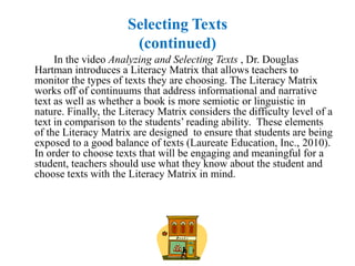 Selecting Texts
                       (continued)
     In the video Analyzing and Selecting Texts , Dr. Douglas
Hartman introduces a Literacy Matrix that allows teachers to
monitor the types of texts they are choosing. The Literacy Matrix
works off of continuums that address informational and narrative
text as well as whether a book is more semiotic or linguistic in
nature. Finally, the Literacy Matrix considers the difficulty level of a
text in comparison to the students’ reading ability. These elements
of the Literacy Matrix are designed to ensure that students are being
exposed to a good balance of texts (Laureate Education, Inc., 2010).
In order to choose texts that will be engaging and meaningful for a
student, teachers should use what they know about the student and
choose texts with the Literacy Matrix in mind.
 