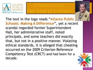 INTRODUCTION: The Perfect StormThe text in the logo reads “Atlanta Public Schools: Making A Difference”, yet a recent scandal regarded former Superintendent Hall, her administrative staff, noted principals, and some teachers did exactly that, but not in a positive manner. Violating ethical standards, it is alleged that cheating occurred on the 2009 Criterion Reference Competency Test (CRCT) and had been for a decade.