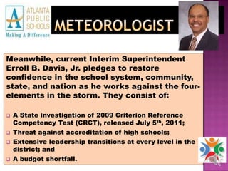 MeteorologistMeanwhile, current Interim Superintendent Erroll B. Davis, Jr. pledges to restore confidence in the school system, community, state, and nation as he works against the four-elements in the storm. They consist of: A State investigation of 2009 Criterion Reference Competency Test (CRCT), released July 5th, 2011;