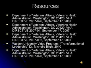 Resources Department of Veterans Affairs, Veterans Health Administration, Washington, DC 20420  VHA DIRECTIVE 2007-026, September 17, 2007 Department of Veterans Affairs, Veterans Health Administration, Washington, DC 20420  VHA DIRECTIVE 2007-04, September 17, 2007 Department of Veterans Affairs, Veterans Health Administration, Washington, DC 20420  VHA DIRECTIVE 2007-032, September 17, 2007 Walden University Video Program:  “ Transformational Leadership” Dr. Michelle Bligh, 2010 Department of Veterans Affairs, Veterans Health Administration, Washington, DC 20420  VHA DIRECTIVE 2007-026, September 17, 2007 