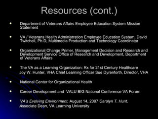 Resources (cont.) Department of Veterans Affairs Employee Education System Mission Statement VA / Veterans Health Administration Employee Education System, David Twitchell, Ph.D, Multimedia Production and Technology Coordinator Organizational Change Primer, Management Decision and Research and Development Service Office of Research and Development, Department of Veterans Affairs The VA as a Learning Organization: Rx for 21st Century Healthcare Joy W. Hunter, VHA Chief Learning Officer Sue Dyrenforth, Director, VHA National Center for Organizational Health Career Development and  VALU BIG National Conference VA Forum VA’s Evolving Environment,  August 14, 2007  Carolyn T. Hunt,  A ssociate Dean, VA Learning University  