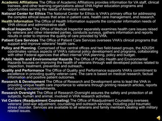 Academic Affiliations   The Office of Academic Affiliations provides information for VA staff, clinical trainees, and other learning organizations about VHA higher education programs and opportunities serving the needs of America's veterans. National Center for Ethics  The National Center for Ethics is VHA's primary office for addressing the complex ethical issues that arise in patient care, health care management, and research. Health Information   The Office of Health Information supports the computer information needs of VHA clinical and administrative staff. Medical Inspector  The Office of Medical Inspector separately examines health care issues raised by veterans and other interested parties, conducts surveys, gathers information and reports results in order to improve the quality of care provided by VHA. Patient Care Services  The Office of Patient Care Services oversees VHA's clinical programs that support and improve veterans' health care.. Policy and Planning . Comprised of four central offices and two field-based groups, the ADUSH coordinates various aspects of VHA's national policy development and programs, collaborating with other Federal agencies that affect internal VHA planning, policy and budget. Public Health and Environmental Hazards  The Office of Public Health and Environmental Hazards focuses on improving the health of veterans through well developed policies related to inspection, treatment, prevention and outreach..  Quality and Performance  The Office of Quality and Performance supports VHA's commitment to excellence in providing quality veteran care. The care is based on medical research, factual information and positive patient outcomes. Research & Development  The Office of Research and Development aims to lead the VHA in providing unique health care importance to veterans through printing research articles, reports and posting accomplishments. Research Oversight  The Office of Research Oversight assures the safety and protection of all subjects, human and animal, involved in VHA research activities. Vet Centers (Readjustment Counseling)  The Office of Readjustment Counseling oversees veterans' post-war adjustment, counseling and outreach services, including post traumatic stress disorder. Services are available to all veterans and family members dealing with military related issues.   