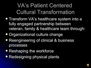 VA’s Patient Centered  Cultural Transformation Transform VA’s healthcare system into a fully engaged partnership between veteran, family & healthcare team through: Organizational culture change Reengineering of clinical & business processes Reshaping the workforce Redesigning physical plants 