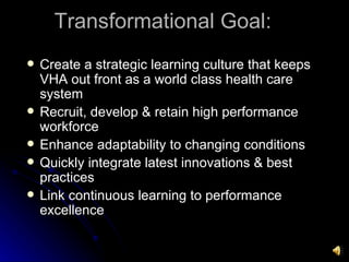 Transformational Goal:  Create a strategic learning culture that keeps VHA out front as a world class health care system Recruit, develop & retain high performance workforce Enhance adaptability to changing conditions Quickly integrate latest innovations & best practices Link continuous learning to performance excellence 