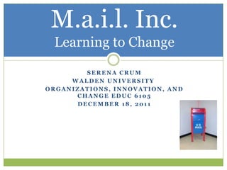 M.a.i.l. Inc.
 Learning to Change

        SERENA CRUM
     WALDEN UNIVERSITY
ORGANIZATIONS, INNOVATION, AND
      CHANGE EDUC 6105
      DECEMBER 18, 2011
 