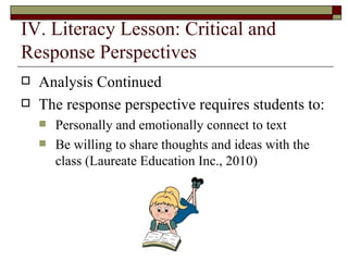IV. Literacy Lesson: Critical and Response Perspectives Analysis Continued  The response perspective requires students to: Personally and emotionally connect to text Be willing to share thoughts and ideas with the class (Laureate Education Inc., 2010)  