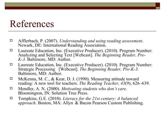 References  Afflerbach, P. (2007).  Understanding and using reading assessment . Newark, DE: International Reading Association.  Laureate Education, Inc. (Executive Producer). (2010). Program Number: Analyzing and Selecting Text [Webcast].  The Beginning Reader, Pre-K-3.  Baltimore, MD: Author. Laureate Education, Inc. (Executive Producer). (2010). Program Number: Strategic Processing  [Webcast].  The Beginning Reader, Pre-K-3.  Baltimore, MD: Author. McKenna, M. C., & Kear, D. J. (1990). Measuring attitude toward reading: A new tool for teachers.  The Reading Teacher,   43 (9), 626–639. Mendler, A. N. (2000).  Motivating students who don’t care . Bloomington, IN: Solution Tree Press. Tompkins, G.E. (2010).  Literacy for the 21st century: A balanced approach . Boston, MA: Allyn  & Bacon Pearson Custom Publishing.  