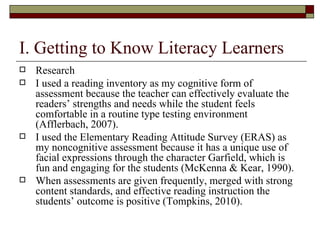 I. Getting to Know Literacy Learners Research I used a reading inventory as my cognitive form of assessment because the teacher can effectively evaluate the readers’ strengths and needs while the student feels comfortable in a routine type testing environment (Afflerbach, 2007).  I used the Elementary Reading Attitude Survey (ERAS) as my noncognitive assessment because it has a unique use of facial expressions through the character Garfield, which is fun and engaging for the students (McKenna & Kear, 1990).  When assessments are given frequently, merged with strong content standards, and effective reading instruction the students’ outcome is positive (Tompkins, 2010).  