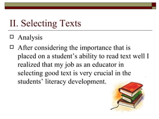 II. Selecting Texts Analysis  After considering the importance that is placed on a student’s ability to read text well I realized that my job as an educator in selecting good text is very crucial in the students’ literacy development.  