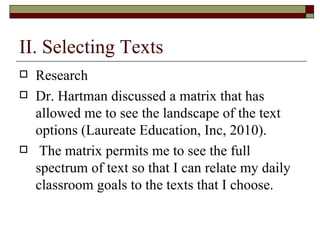 II. Selecting Texts Research Dr. Hartman discussed a matrix that has allowed me to see the landscape of the text options (Laureate Education, Inc, 2010).  The matrix permits me to see the full spectrum of text so that I can relate my daily classroom goals to the texts that I choose. 