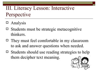 III. Literacy Lesson: Interactive Perspective  Analysis  Students must be strategic metacognitive thinkers.  They must feel comfortable in my classroom to ask and answer questions when needed. Students should use reading strategies to help them decipher text meaning.  