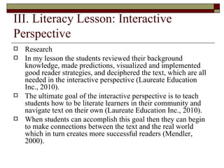 III. Literacy Lesson: Interactive Perspective Research  In my lesson the students reviewed their background knowledge, made predictions, visualized and implemented good reader strategies, and deciphered the text, which are all needed in the interactive perspective (Laureate Education Inc., 2010).  The ultimate goal of the interactive perspective is to teach students how to be literate learners in their community and navigate text on their own (Laureate Education Inc., 2010).  When students can accomplish this goal then they can begin to make connections between the text and the real world which in turn creates more successful readers (Mendler, 2000).  