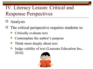 IV. Literacy Lesson: Critical and Response Perspectives Analysis  The critical perspective requires students to  Critically evaluate text Contemplate the author’s purpose Think more deeply about text Judge validity of text (Laureate Education Inc., 2010)  