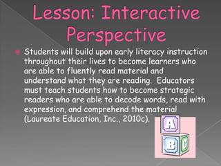    Students will build upon early literacy instruction
    throughout their lives to become learners who
    are able to fluently read material and
    understand what they are reading. Educators
    must teach students how to become strategic
    readers who are able to decode words, read with
    expression, and comprehend the material
    (Laureate Education, Inc., 2010c).
 
