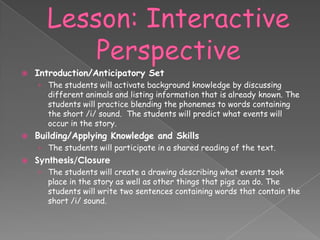    Introduction/Anticipatory Set
    › The students will activate background knowledge by discussing
      different animals and listing information that is already known. The
      students will practice blending the phonemes to words containing
      the short /i/ sound. The students will predict what events will
       occur in the story.
   Building/Applying Knowledge and Skills
    › The students will participate in a shared reading of the text.
   Synthesis/Closure
    › The students will create a drawing describing what events took
       place in the story as well as other things that pigs can do. The
       students will write two sentences containing words that contain the
       short /i/ sound.
 