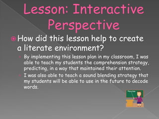  How  did this lesson help to create
 a literate environment?
 › By implementing this lesson plan in my classroom, I was
   able to teach my students the comprehension strategy,
   predicting, in a way that maintained their attention.
 › I was also able to teach a sound blending strategy that
   my students will be able to use in the future to decode
   words.
 