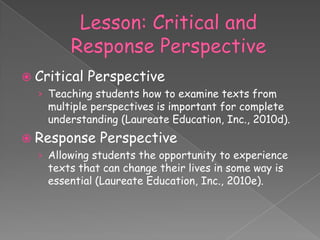  Critical   Perspective
  › Teaching students how to examine texts from
    multiple perspectives is important for complete
    understanding (Laureate Education, Inc., 2010d).
 Response    Perspective
  › Allowing students the opportunity to experience
    texts that can change their lives in some way is
    essential (Laureate Education, Inc., 2010e).
 