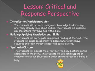    Introduction/Anticipatory Set
    › The students will activate background knowledge by discussing
      what they already know about bullies. The students will describe
      any encounters they have had with a bully.
   Building/Applying Knowledge and Skills
    › The students will participate in a shared reading of the text. The
      students will pause occasionally to discuss what events have
      occurred and their thoughts about the bully’s actions.
   Synthesis/Closure
    › The students will discuss the effects of the bully’s actions on the
       characters in the story. The students will use hand puppets or
       costumes to act out situations in which another student is being a
       bully.
 