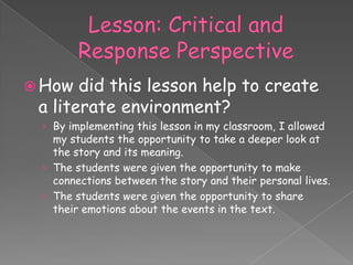  How  did this lesson help to create
 a literate environment?
 › By implementing this lesson in my classroom, I allowed
   my students the opportunity to take a deeper look at
   the story and its meaning.
 › The students were given the opportunity to make
   connections between the story and their personal lives.
 › The students were given the opportunity to share
   their emotions about the events in the text.
 