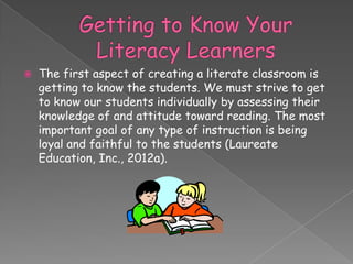    The first aspect of creating a literate classroom is
    getting to know the students. We must strive to get
    to know our students individually by assessing their
    knowledge of and attitude toward reading. The most
    important goal of any type of instruction is being
    loyal and faithful to the students (Laureate
    Education, Inc., 2012a).
 