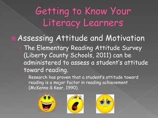  Assessing Attitude and Motivation
  › The Elementary Reading Attitude Survey
    (Liberty County Schools, 2011) can be
    administered to assess a student’s attitude
    toward reading.
     Research has proven that a student’s attitude toward
      reading is a major factor in reading achievement
      (McKenna & Kear, 1990).
 