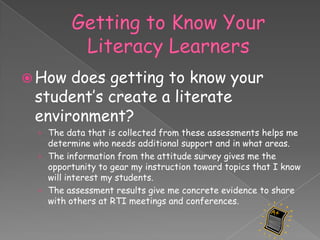  How does getting to know your
 student’s create a literate
 environment?
 › The data that is collected from these assessments helps me
   determine who needs additional support and in what areas.
 › The information from the attitude survey gives me the
   opportunity to gear my instruction toward topics that I know
   will interest my students.
 › The assessment results give me concrete evidence to share
   with others at RTI meetings and conferences.
 