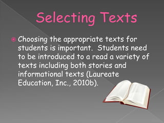  Choosing the appropriate texts for
 students is important. Students need
 to be introduced to a read a variety of
 texts including both stories and
 informational texts (Laureate
 Education, Inc., 2010b).
 