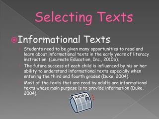 Informational                  Texts
 › Students need to be given many opportunities to read and
   learn about informational texts in the early years of literacy
   instruction (Laureate Education, Inc., 2010b).
 › The future success of each child is influenced by his or her
   ability to understand informational texts especially when
   entering the third and fourth grades (Duke, 2004).
 › Most of the texts that are read by adults are informational
   texts whose main purpose is to provide information (Duke,
   2004).
 