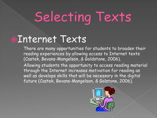 Internet            Texts
 › There are many opportunities for students to broaden their
   reading experiences by allowing access to Internet texts
   (Castek, Bevans-Mangelson, & Goldstone, 2006).
 › Allowing students the opportunity to access reading material
   through the Internet increases motivation for reading as
   well as develops skills that will be necessary in the digital
   future (Castek, Bevans-Mangelson, & Golstone, 2006).
 