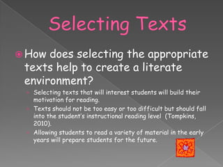  How does selecting the appropriate
 texts help to create a literate
 environment?
 › Selecting texts that will interest students will build their
   motivation for reading.
 › Texts should not be too easy or too difficult but should fall
   into the student’s instructional reading level (Tompkins,
   2010).
 › Allowing students to read a variety of material in the early
   years will prepare students for the future.
 