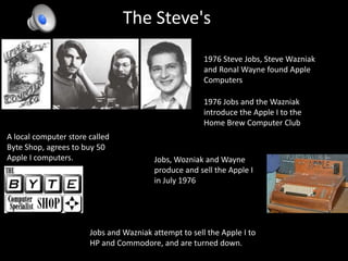 The Steve's1976 Steve Jobs, Steve Wazniak and Ronal Wayne found Apple Computers 1976 Jobs and the Wazniak introduce the Apple I to the Home Brew Computer ClubA local computer store called Byte Shop, agrees to buy 50 Apple I computers.Jobs, Wozniak and Wayne produce and sell the Apple I  in July 1976Jobs and Wazniakattempt to sell the Apple I to HP and Commodore, and are turned down.