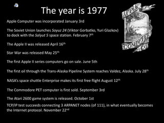 The year is 1977	Apple Computer was incorporated January 3rd The Soviet Union launches Soyuz 24 (Viktor Gorbatko, Yuri Glazkov) to dock with the Salyut 5 space station. February 7thThe Apple II was released April 16thStar War was released May 25thThe first Apple II series computers go on sale. June 5thThe first oil through the Trans-Alaska Pipeline System reaches Valdez, Alaska. July 28thNASA’s space shuttle Enterprise makes its first free flight August 12thThe Commodore PET computer is first sold. September 3rdThe Atari 2600 game system is released. October 1stTCP/IP test succeeds connecting 3 ARPANET nodes (of 111), in what eventually becomes the Internet protocol. November 22nd