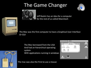 The Game Changer	Jeff Raskin has an idea for a computer for the rest of us called MacintoshThe Mac was the first computer to have a Graphical User InterfaceOr GUIThe Mac borrowed from the LISA And had an hierarchical operating systemWith applications running in windowsThe mac was also the First to use a mouse